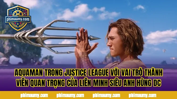 Aquaman trong Justice League với vai trò thành viên quan trọng của liên minh siêu anh hùng DC