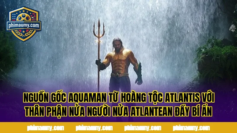 Nguồn gốc Aquaman từ hoàng tộc Atlantis với thân phận nửa người nửa Atlantean đầy bí ẩn