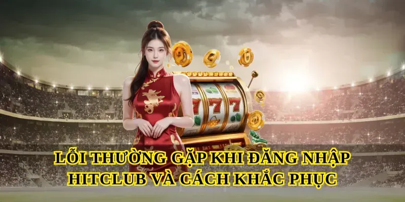Lỗi Thường Gặp Khi Đăng Nhập Hitclub Và Cách Khắc Phục