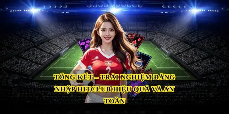 Tổng Kết – Trải Nghiệm Đăng Nhập Hitclub Hiệu Quả Và An Toàn